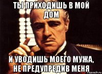 ты приходишь в мой дом и уводишь моего мужа, не предупредив меня