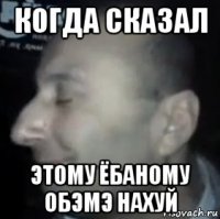 когда сказал этому ёбаному обэмэ нахуй