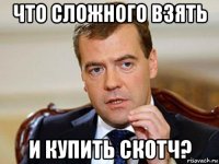 что сложного взять и купить скотч?