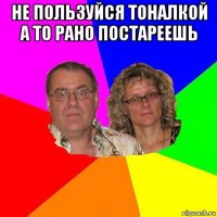 не пользуйся тоналкой а то рано постареешь 