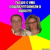 ты шо с ума сошла?!!!тоннели в ушах?!!! 