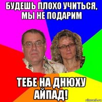 будешь плохо учиться, мы не подарим тебе на днюху айпад!