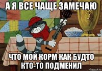 а я все чаще замечаю что мой корм как будто кто-то подменил