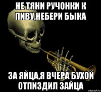 не тяни ручонки к пиву,небери быка за яйца,я вчера бухой отпиздил зайца