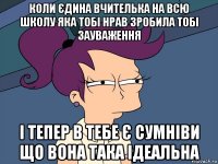 коли єдина вчителька на всю школу яка тобі нрав зробила тобі зауваження і тепер в тебе є сумніви що вона така ідеальна