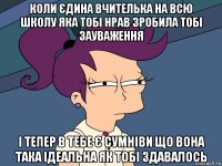 коли єдина вчителька на всю школу яка тобі нрав зробила тобі зауваження і тепер в тебе є сумніви що вона така ідеальна як тобі здавалось