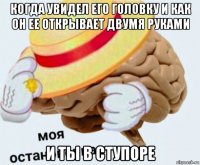 когда увидел его головку и как он ее открывает двумя руками и ты в ступоре