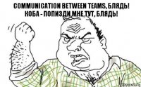 Communication between teams, блядь!
Коба - попизди мне тут, блядь!