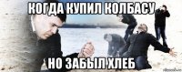 когда купил колбасу но забыл хлеб