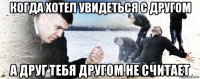 когда хотел увидеться с другом а друг тебя другом не считает