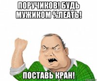 поручиков! будь мужиком %леать! поставь кран!