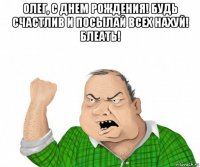 олег, с днем рождения! будь счастлив и посылай всех нахуй! блеать! 