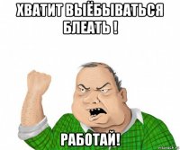 хватит выёбываться блеать ! работай!