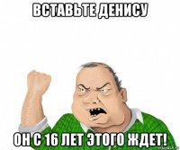 вставьте денису он с 16 лет этого ждет!