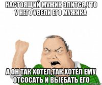 настоящий мужик злится,что у него увели его мужика а он так хотел,так хотел ему отсосать и выебать его