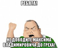 ребята! не доводите максима владимировича до греха!