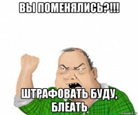 вы поменялись?!!! штрафовать буду, блеать