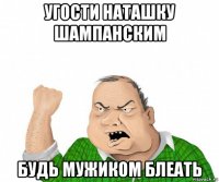 угости наташку шампанским будь мужиком блеать