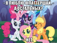 - я люблю флаттершай. - а остальных? - нет.