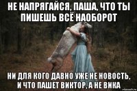 не напрягайся, паша, что ты пишешь всё наоборот ни для кого давно уже не новость, и что пашет виктор, а не вика