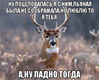 ну поцеловалась я с ним,пьяная была,не соображала,но люблю то я тебя. а,ну ладно тогда