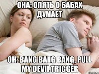 она: опять о бабах думает он: bang bang bang, pull my devil trigger