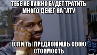 тебе не нужно будет тратить много денег на тату если ты предложишь свою стоимость