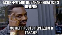 если футбол не заканчивается 3 недели может просто переедем в гараж?