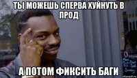 ты можешь сперва хуйнуть в прод а потом фиксить баги