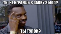 ты не играешь в garry's mod? ты тупой?