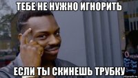 тебе не нужно игнорить если ты скинешь трубку