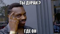 ты дурак ? где он