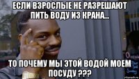 если взрослые не разрешают пить воду из крана... то почему мы этой водой моем посуду ???