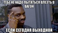 тебе не надо пытаться влезть в вагон если сегодня выходной