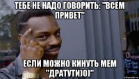 тебе не надо говорить: "всем привет" если можно кинуть мем "дратути)0)"