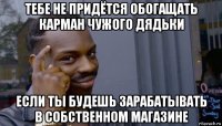 тебе не придётся обогащать карман чужого дядьки если ты будешь зарабатывать в собственном магазине