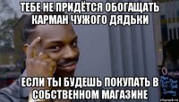 тебе не придётся обогащать карман чужого дядьки если ты будешь покупать в собственном магазине