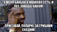 у меня банька в иваново есть. и лес знаешь какой! приезжай, попарю, за грибами сходим.