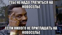 тебе не надо тратиться на новоселье если никого не приглашать на новоселье