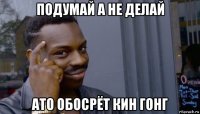 подумай а не делай ато обосрёт кин гонг