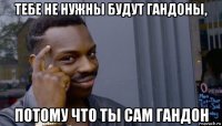 тебе не нужны будут гандоны, потому что ты сам гандон