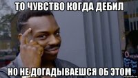 то чувство когда дебил но не догадываешся об этом