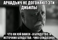 аркадьич не догоняют эти дибилы что ни хуй важен - а блядство. а источник блядства - чмо спидозное