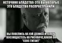 источник блядства-это вы,которые это блядство распространили. вы повелись на хуй дениса и теперь восхищаетесь на рисоваче,какой он "секс гигант"