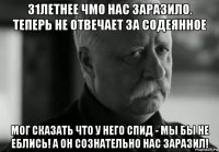 31летнее чмо нас заразило. теперь не отвечает за содеянное мог сказать что у него спид - мы бы не еблись! а он сознательно нас заразил!