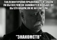 так,психотерапия продолжается.. знали ли вы все,чем он занимается вообще,где вы его нашли,уж не на сайте ли "знакомств"