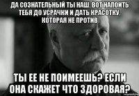 да сознательный ты наш. вот напоить тебя до усрачки и дать красотку, которая не против ты ее не поимеешь? если она скажет что здоровая?