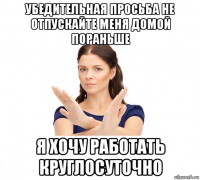 убедительная просьба не отпускайте меня домой пораньше я хочу работать круглосуточно