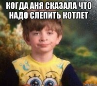 когда аня сказала что надо слепить котлет 