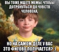 вы тоже ищете мемы, чтобы дотронуться до чувств человека, но на самом деле у вас это фигово получается? :)